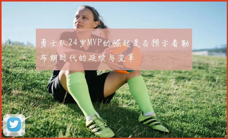 勇士队24岁MVP的崛起是否预示着勒布朗时代的延续与变革