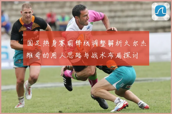 国足热身赛前锋线调整解析久尔杰维奇的用人思路与战术布局探讨