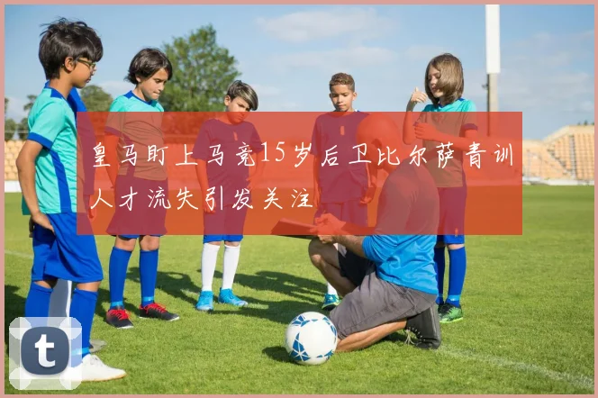 皇马盯上马竞15岁后卫比尔萨青训人才流失引发关注