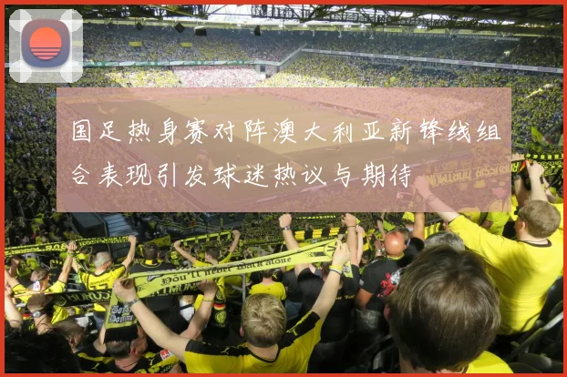 国足热身赛对阵澳大利亚新锋线组合表现引发球迷热议与期待