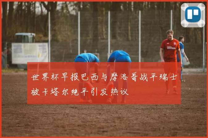 世界杯早报巴西与摩洛哥战平瑞士被卡塔尔绝平引发热议