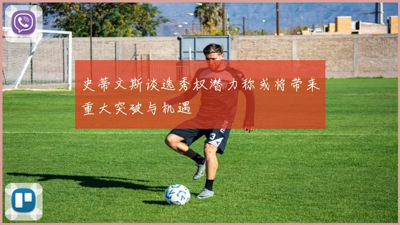 史蒂文斯谈选秀权潜力称或将带来重大突破与机遇