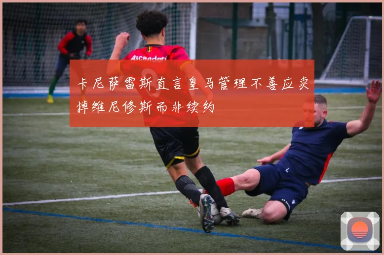 卡尼萨雷斯直言皇马管理不善应卖掉维尼修斯而非续约