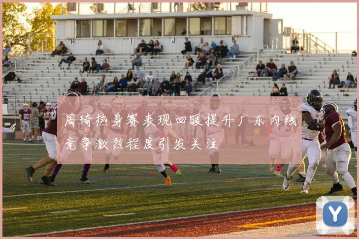 周琦热身赛表现回暖提升广东内线竞争激烈程度引发关注