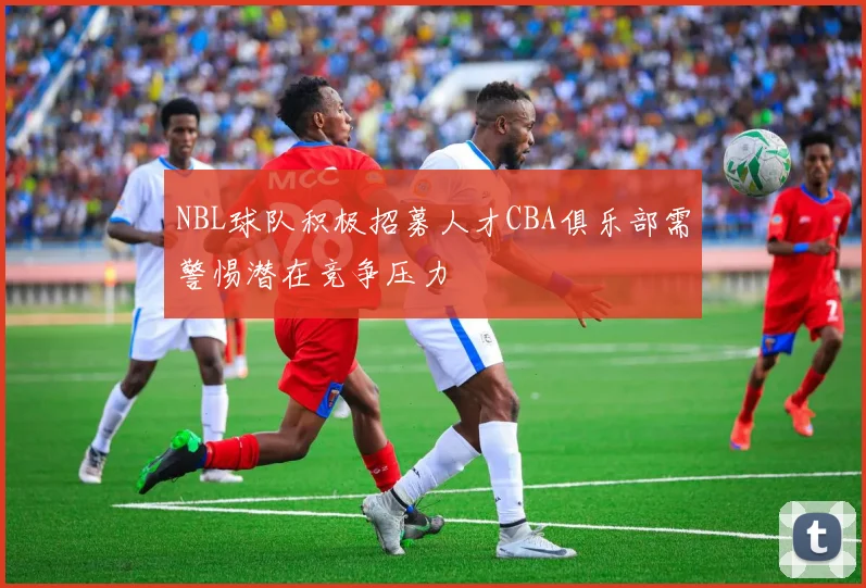 NBL球队积极招募人才CBA俱乐部需警惕潜在竞争压力