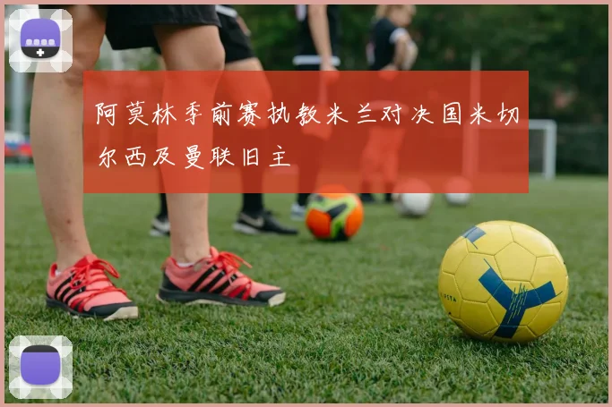 阿莫林季前赛执教米兰对决国米切尔西及曼联旧主