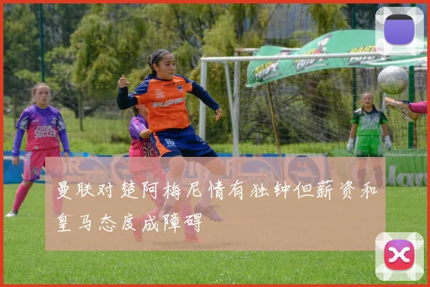 曼联对楚阿梅尼情有独钟但薪资和皇马态度成障碍